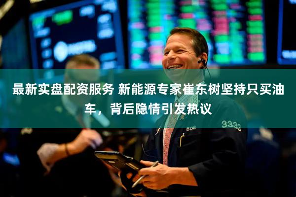 最新实盘配资服务 新能源专家崔东树坚持只买油车，背后隐情引发热议