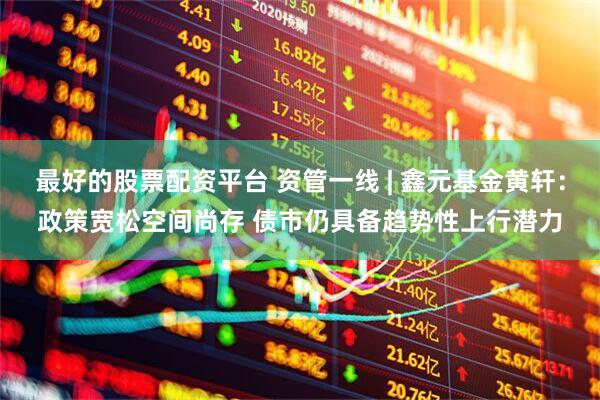 最好的股票配资平台 资管一线 | 鑫元基金黄轩：政策宽松空间尚存 债市仍具备趋势性上行潜力