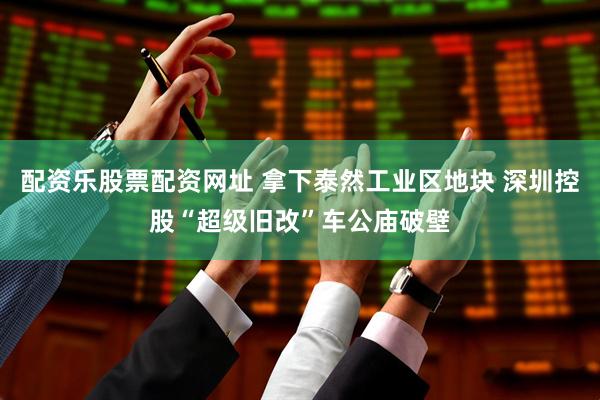 配资乐股票配资网址 拿下泰然工业区地块 深圳控股“超级旧改”车公庙破壁