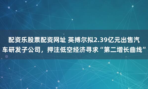 配资乐股票配资网址 英搏尔拟2.39亿元出售汽车研发子公司，押注低空经济寻求“第二增长曲线”