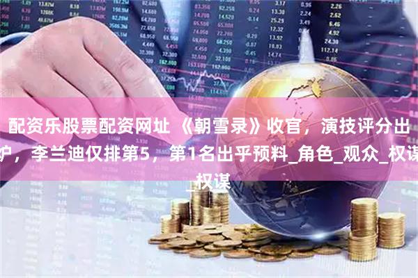 配资乐股票配资网址 《朝雪录》收官，演技评分出炉，李兰迪仅排第5，第1名出乎预料_角色_观众_权谋