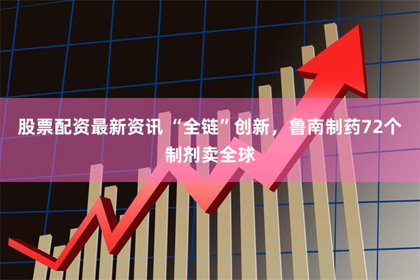 股票配资最新资讯 “全链”创新，鲁南制药72个制剂卖全球