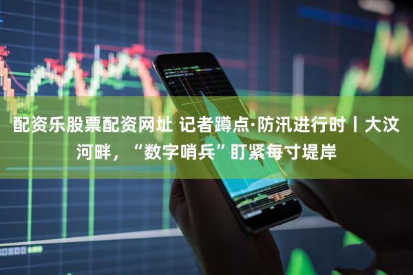 配资乐股票配资网址 记者蹲点·防汛进行时丨大汶河畔，“数字哨兵”盯紧每寸堤岸