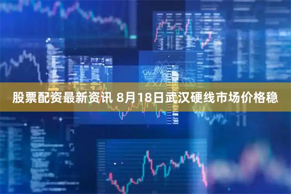 股票配资最新资讯 8月18日武汉硬线市场价格稳