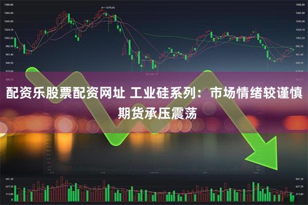 配资乐股票配资网址 工业硅系列：市场情绪较谨慎  期货承压震荡