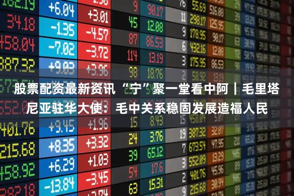 股票配资最新资讯 “宁”聚一堂看中阿｜毛里塔尼亚驻华大使：毛中关系稳固发展造福人民
