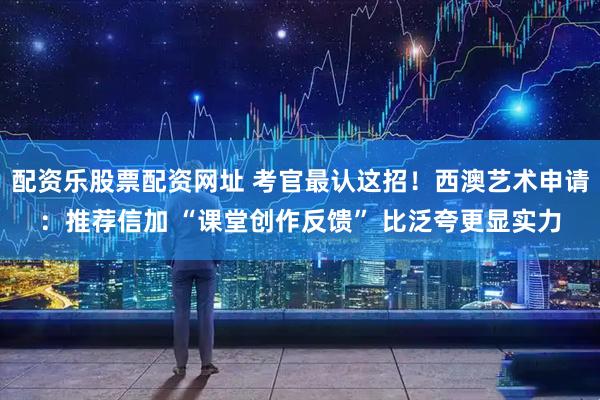 配资乐股票配资网址 考官最认这招！西澳艺术申请：推荐信加 “课堂创作反馈” 比泛夸更显实力
