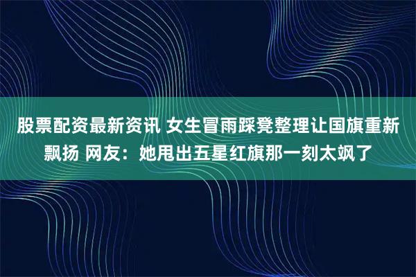 股票配资最新资讯 女生冒雨踩凳整理让国旗重新飘扬 网友：她甩出五星红旗那一刻太飒了