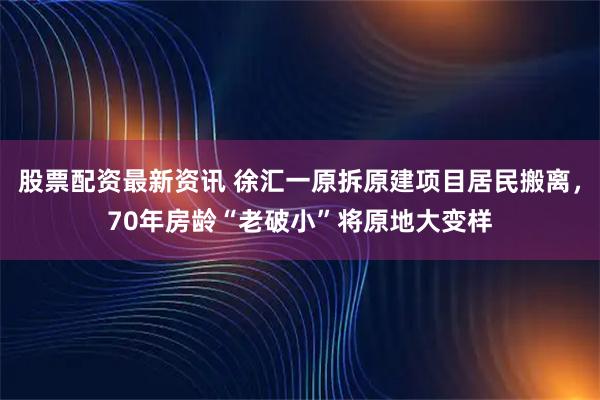 股票配资最新资讯 徐汇一原拆原建项目居民搬离，70年房龄“老破小”将原地大变样