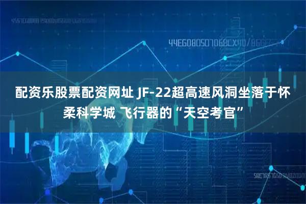 配资乐股票配资网址 JF-22超高速风洞坐落于怀柔科学城 飞行器的“天空考官”