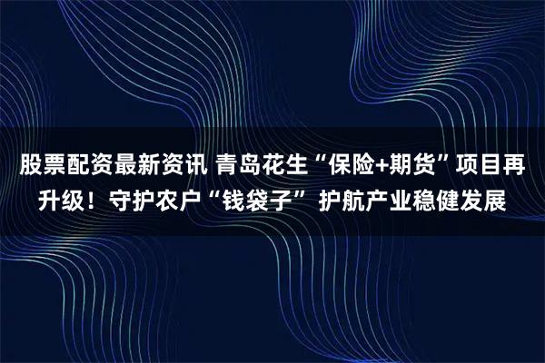 股票配资最新资讯 青岛花生“保险+期货”项目再升级！守护农户“钱袋子” 护航产业稳健发展