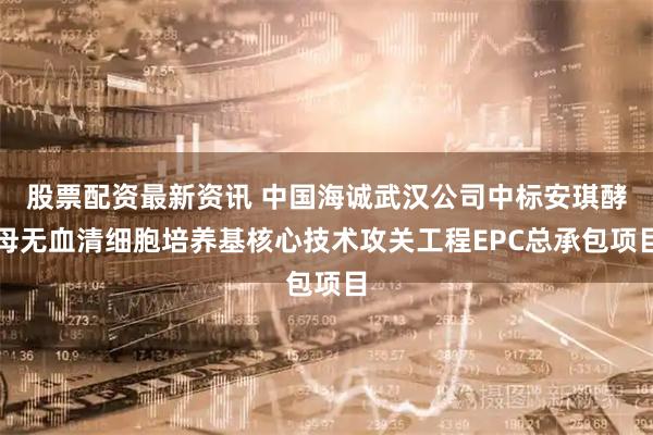 股票配资最新资讯 中国海诚武汉公司中标安琪酵母无血清细胞培养基核心技术攻关工程EPC总承包项目