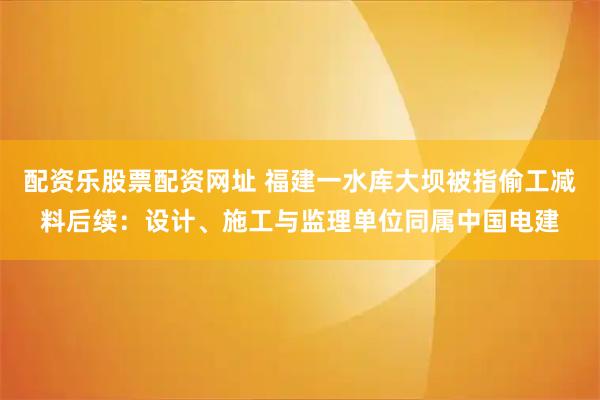 配资乐股票配资网址 福建一水库大坝被指偷工减料后续：设计、施工与监理单位同属中国电建