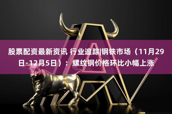 股票配资最新资讯 行业追踪|钢铁市场（11月29日-12月5日）：螺纹钢价格环比小幅上涨