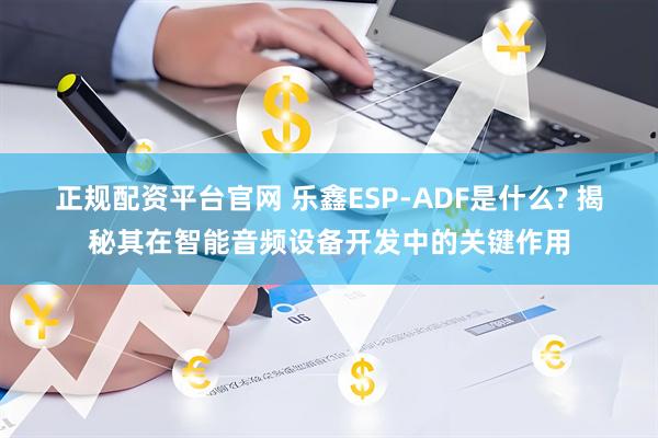 正规配资平台官网 乐鑫ESP-ADF是什么? 揭秘其在智能音频设备开发中的关键作用
