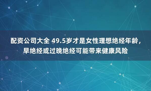配资公司大全 49.5岁才是女性理想绝经年龄，早绝经或过晚绝经可能带来健康风险