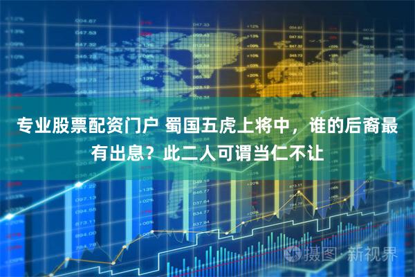 专业股票配资门户 蜀国五虎上将中，谁的后裔最有出息？此二人可谓当仁不让