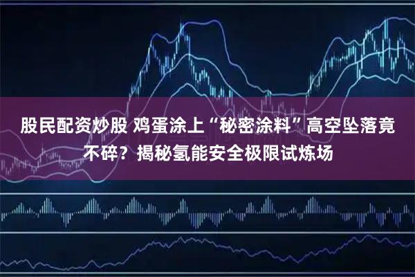 股民配资炒股 鸡蛋涂上“秘密涂料”高空坠落竟不碎？揭秘氢能安全极限试炼场
