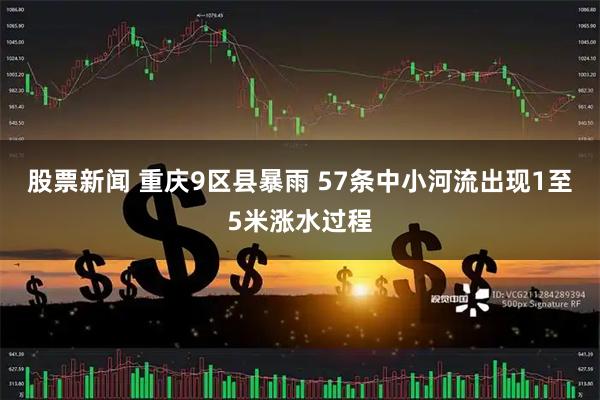 股票新闻 重庆9区县暴雨 57条中小河流出现1至5米涨水过程