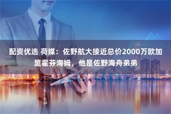 配资优选 荷媒：佐野航大接近总价2000万欧加盟霍芬海姆，他是佐野海舟弟弟