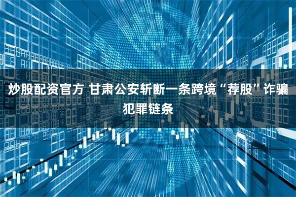 炒股配资官方 甘肃公安斩断一条跨境“荐股”诈骗犯罪链条
